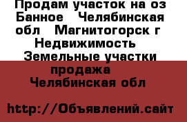 Продам участок на оз.Банное - Челябинская обл., Магнитогорск г. Недвижимость » Земельные участки продажа   . Челябинская обл.